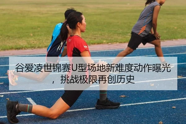 谷爱凌世锦赛U型场地新难度动作曝光，挑战极限再创历史